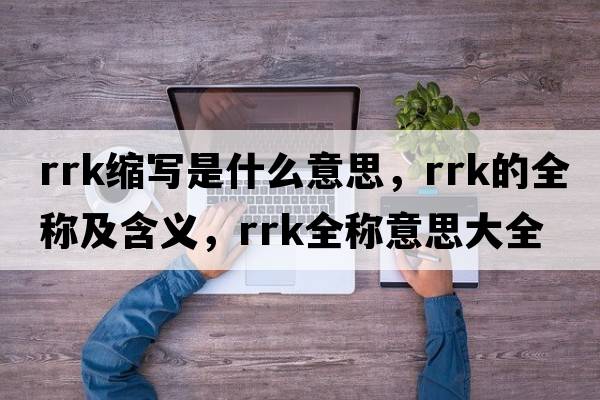 rrk縮寫(xiě)是什么意思，rrk的全稱(chēng)及含義，rrk全稱(chēng)意思大全
