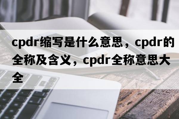 cpdr縮寫(xiě)是什么意思，cpdr的全稱(chēng)及含義，cpdr全稱(chēng)意思大全