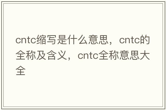 cntc縮寫(xiě)是什么意思，cntc的全稱(chēng)及含義，cntc全稱(chēng)意思大全
