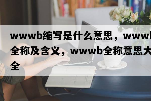 wwwb縮寫(xiě)是什么意思，wwwb的全稱(chēng)及含義，wwwb全稱(chēng)意思大全