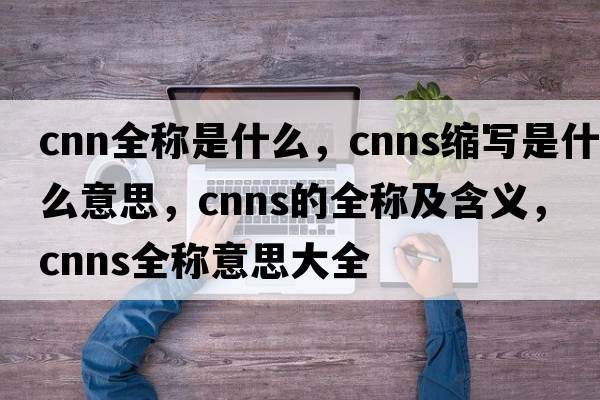cnn全稱(chēng)是什么，cnns縮寫(xiě)是什么意思，cnns的全稱(chēng)及含義，cnns全稱(chēng)意思大全