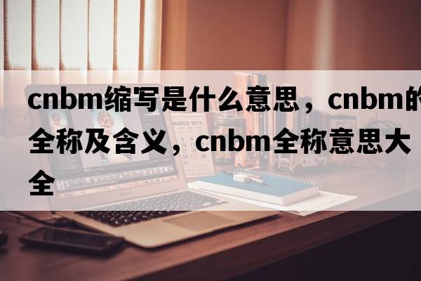 cnbm縮寫(xiě)是什么意思，cnbm的全稱(chēng)及含義，cnbm全稱(chēng)意思大全