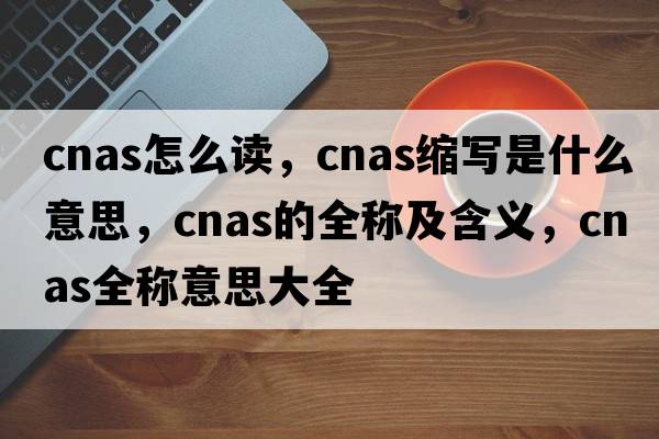 cnas怎么讀，cnas縮寫(xiě)是什么意思，cnas的全稱(chēng)及含義，cnas全稱(chēng)意思大全