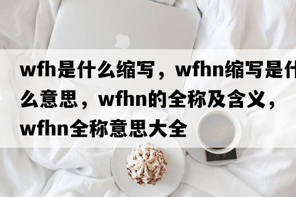 wfh是什么縮寫(xiě)，wfhn縮寫(xiě)是什么意思，wfhn的全稱(chēng)及含義，wfhn全稱(chēng)意思大全