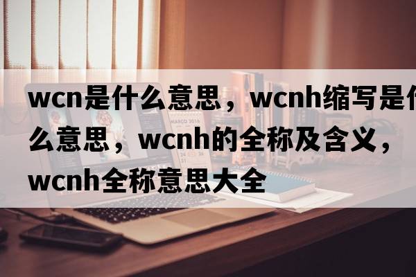 wcn是什么意思，wcnh縮寫(xiě)是什么意思，wcnh的全稱(chēng)及含義，wcnh全稱(chēng)意思大全