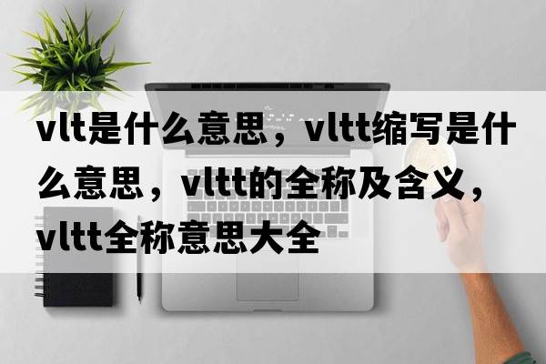vlt是什么意思，vltt縮寫(xiě)是什么意思，vltt的全稱(chēng)及含義，vltt全稱(chēng)意思大全