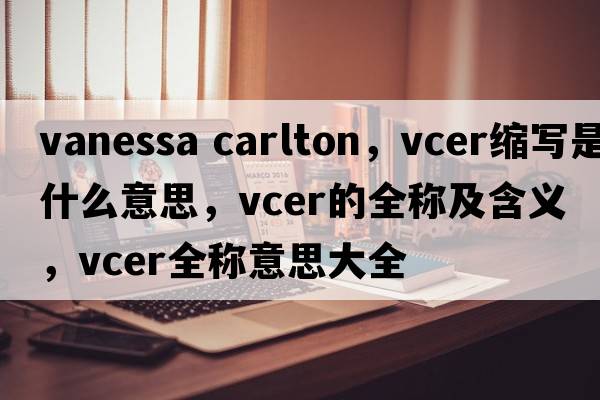 vanessa carlton，vcer縮寫(xiě)是什么意思，vcer的全稱(chēng)及含義，vcer全稱(chēng)意思大全
