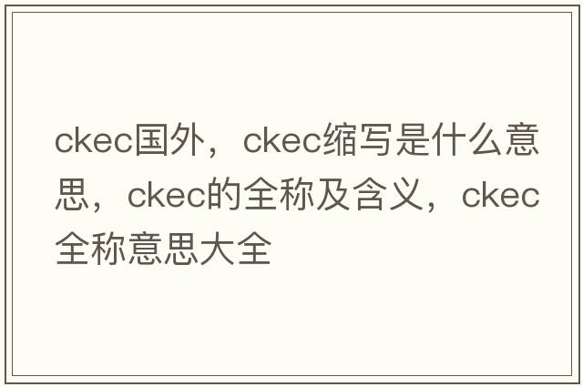 ckec國外，ckec縮寫(xiě)是什么意思，ckec的全稱(chēng)及含義，ckec全稱(chēng)意思大全