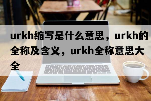 urkh縮寫(xiě)是什么意思，urkh的全稱(chēng)及含義，urkh全稱(chēng)意思大全