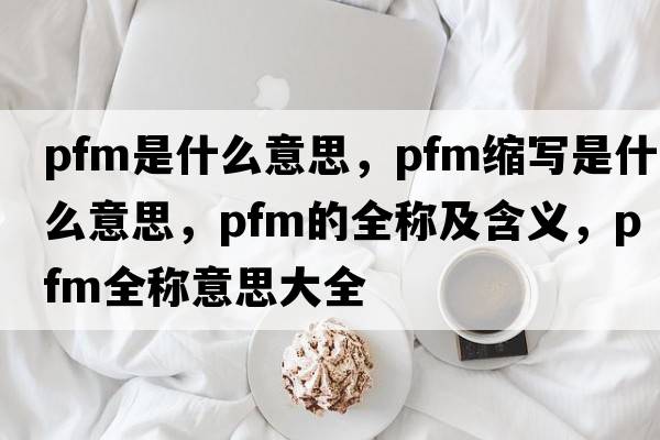 pfm是什么意思，pfm縮寫(xiě)是什么意思，pfm的全稱(chēng)及含義，pfm全稱(chēng)意思大全