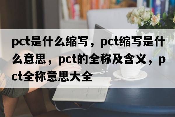 pct是什么縮寫(xiě)，pct縮寫(xiě)是什么意思，pct的全稱(chēng)及含義，pct全稱(chēng)意思大全