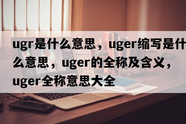 ugr是什么意思，uger縮寫(xiě)是什么意思，uger的全稱(chēng)及含義，uger全稱(chēng)意思大全
