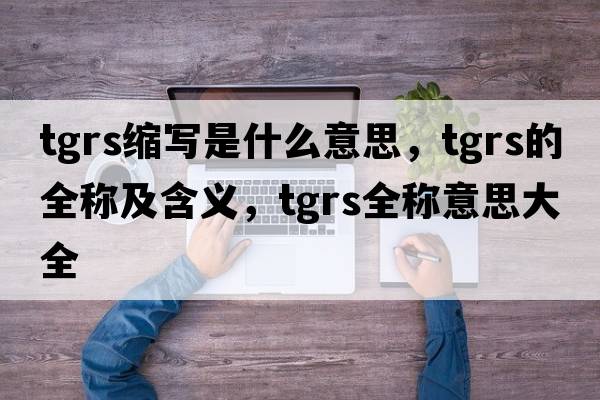 tgrs縮寫(xiě)是什么意思，tgrs的全稱(chēng)及含義，tgrs全稱(chēng)意思大全
