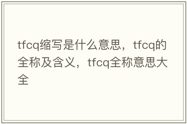 tfcq縮寫(xiě)是什么意思，tfcq的全稱(chēng)及含義，tfcq全稱(chēng)意思大全