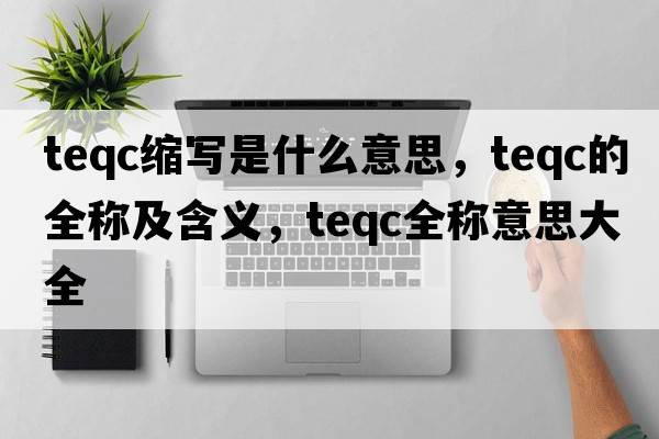 teqc縮寫(xiě)是什么意思，teqc的全稱(chēng)及含義，teqc全稱(chēng)意思大全