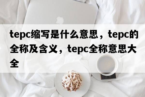 tepc縮寫(xiě)是什么意思，tepc的全稱(chēng)及含義，tepc全稱(chēng)意思大全