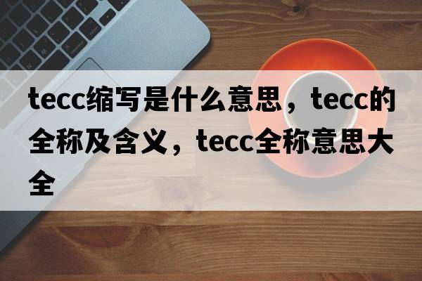 tecc縮寫(xiě)是什么意思，tecc的全稱(chēng)及含義，tecc全稱(chēng)意思大全