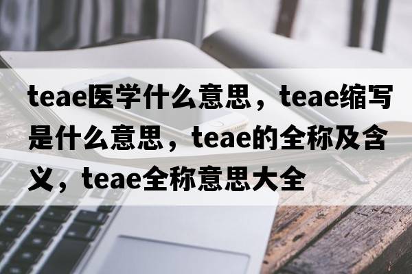 teae醫學(xué)什么意思，teae縮寫(xiě)是什么意思，teae的全稱(chēng)及含義，teae全稱(chēng)意思大全