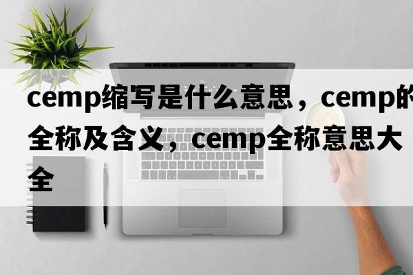 cemp縮寫(xiě)是什么意思，cemp的全稱(chēng)及含義，cemp全稱(chēng)意思大全