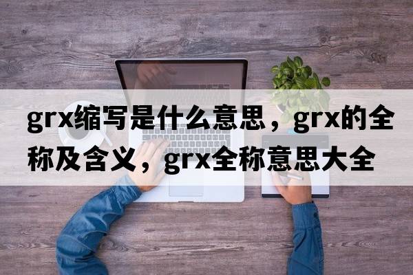 grx縮寫(xiě)是什么意思，grx的全稱(chēng)及含義，grx全稱(chēng)意思大全