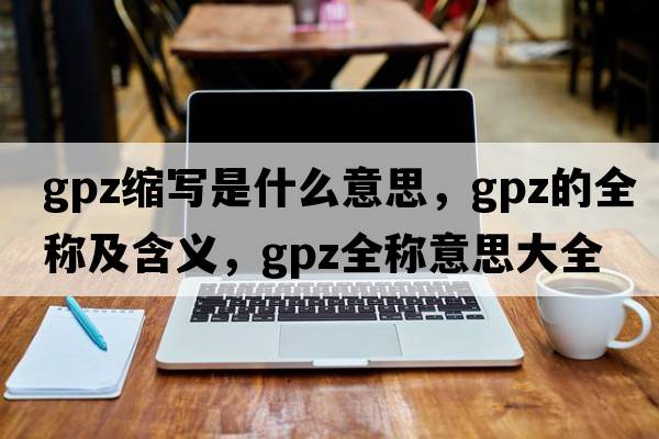 gpz縮寫(xiě)是什么意思，gpz的全稱(chēng)及含義，gpz全稱(chēng)意思大全