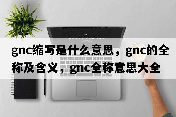 gnc縮寫(xiě)是什么意思，gnc的全稱(chēng)及含義，gnc全稱(chēng)意思大全