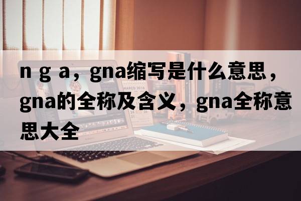 n g a，gna縮寫(xiě)是什么意思，gna的全稱(chēng)及含義，gna全稱(chēng)意思大全