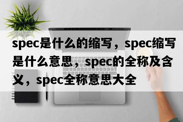 spec是什么的縮寫(xiě)，spec縮寫(xiě)是什么意思，spec的全稱(chēng)及含義，spec全稱(chēng)意思大全