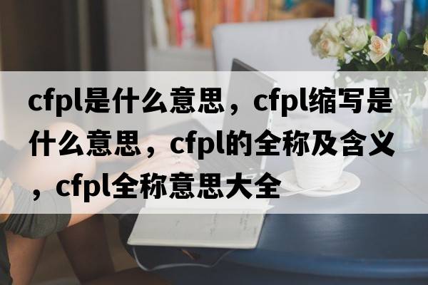 cfpl是什么意思，cfpl縮寫(xiě)是什么意思，cfpl的全稱(chēng)及含義，cfpl全稱(chēng)意思大全
