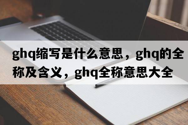 ghq縮寫(xiě)是什么意思，ghq的全稱(chēng)及含義，ghq全稱(chēng)意思大全