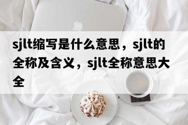 sjlt縮寫(xiě)是什么意思，sjlt的全稱(chēng)及含義，sjlt全稱(chēng)意思大全