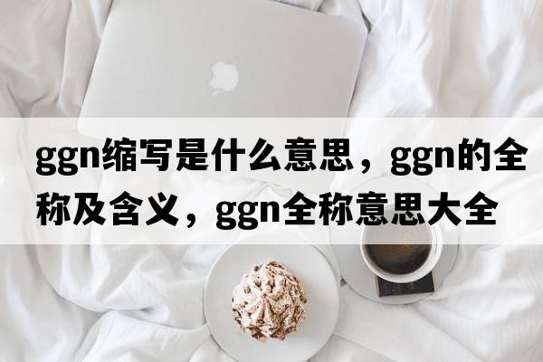 ggn縮寫(xiě)是什么意思，ggn的全稱(chēng)及含義，ggn全稱(chēng)意思大全