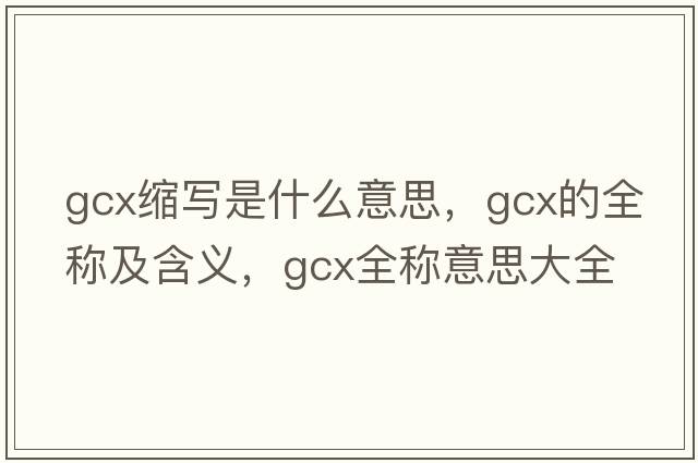 gcx縮寫(xiě)是什么意思，gcx的全稱(chēng)及含義，gcx全稱(chēng)意思大全
