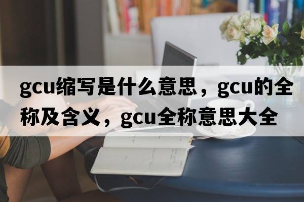 gcu縮寫(xiě)是什么意思，gcu的全稱(chēng)及含義，gcu全稱(chēng)意思大全