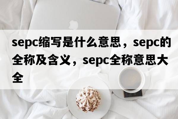 sepc縮寫(xiě)是什么意思，sepc的全稱(chēng)及含義，sepc全稱(chēng)意思大全
