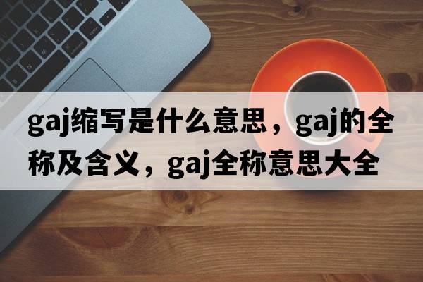 gaj縮寫(xiě)是什么意思，gaj的全稱(chēng)及含義，gaj全稱(chēng)意思大全