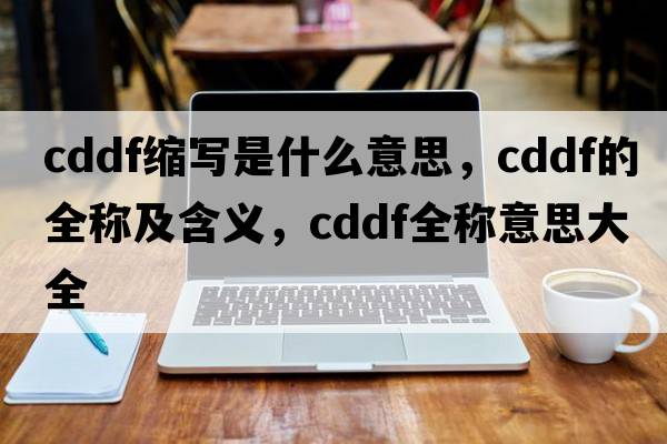 cddf縮寫(xiě)是什么意思，cddf的全稱(chēng)及含義，cddf全稱(chēng)意思大全