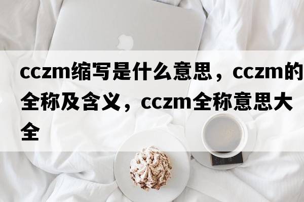 cczm縮寫(xiě)是什么意思，cczm的全稱(chēng)及含義，cczm全稱(chēng)意思大全