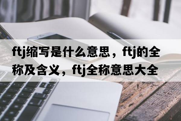 ftj縮寫(xiě)是什么意思，ftj的全稱(chēng)及含義，ftj全稱(chēng)意思大全