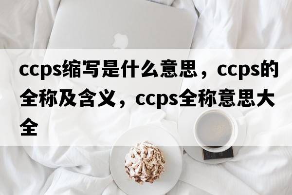 ccps縮寫(xiě)是什么意思，ccps的全稱(chēng)及含義，ccps全稱(chēng)意思大全