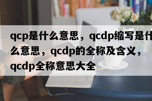 qcp是什么意思，qcdp縮寫(xiě)是什么意思，qcdp的全稱(chēng)及含義，qcdp全稱(chēng)意思大全
