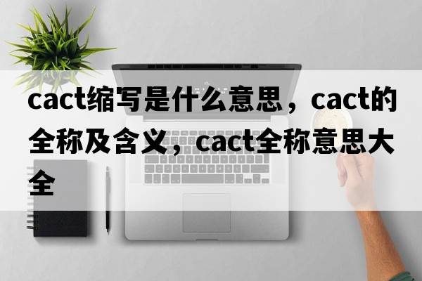 cact縮寫(xiě)是什么意思，cact的全稱(chēng)及含義，cact全稱(chēng)意思大全