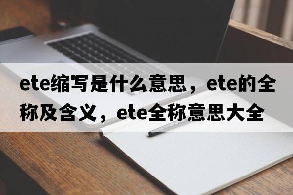 ete縮寫(xiě)是什么意思，ete的全稱(chēng)及含義，ete全稱(chēng)意思大全
