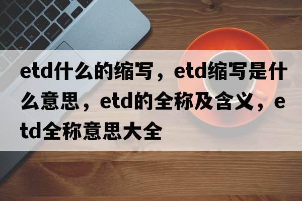 etd什么的縮寫(xiě)，etd縮寫(xiě)是什么意思，etd的全稱(chēng)及含義，etd全稱(chēng)意思大全