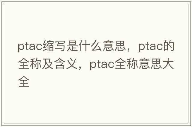 ptac縮寫(xiě)是什么意思，ptac的全稱(chēng)及含義，ptac全稱(chēng)意思大全