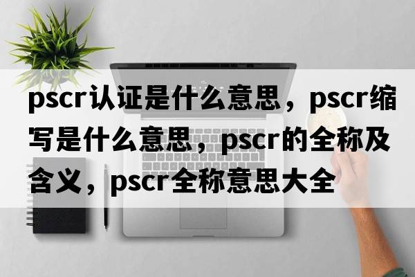 pscr認證是什么意思，pscr縮寫(xiě)是什么意思，pscr的全稱(chēng)及含義，pscr全稱(chēng)意思大全