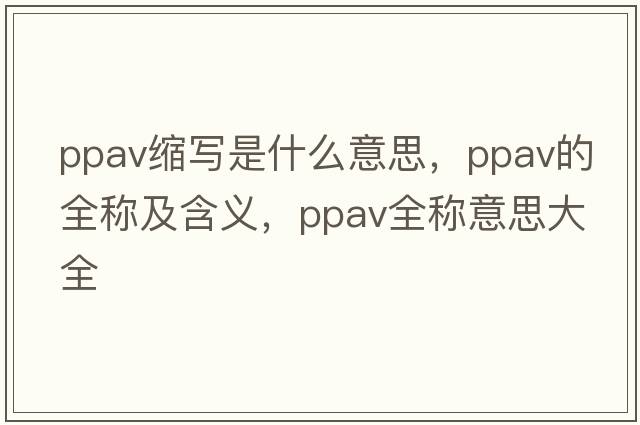 ppav縮寫(xiě)是什么意思，ppav的全稱(chēng)及含義，ppav全稱(chēng)意思大全