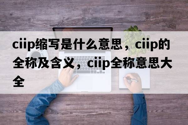 ciip縮寫(xiě)是什么意思，ciip的全稱(chēng)及含義，ciip全稱(chēng)意思大全