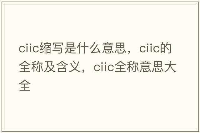 ciic縮寫(xiě)是什么意思，ciic的全稱(chēng)及含義，ciic全稱(chēng)意思大全