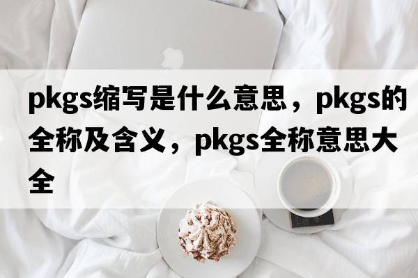 pkgs縮寫(xiě)是什么意思，pkgs的全稱(chēng)及含義，pkgs全稱(chēng)意思大全